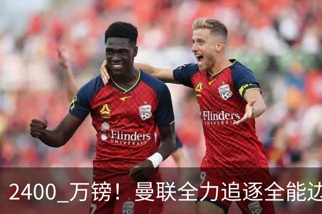 2400 万镑！曼联全力追逐全能边卫，双线补强暗藏两套备选方案